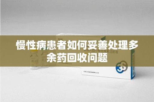 厦门慢性病患者如何妥善处理多余药回收问题