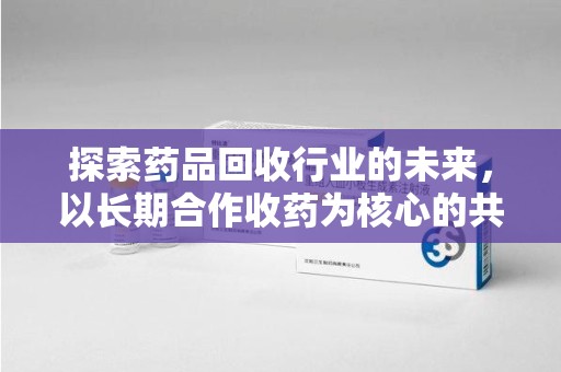厦门探索药品回收行业的未来，以长期合作收药为核心的共赢模式