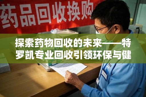 厦门探索药物回收的未来——特罗凯专业回收引领环保与健康的双重革新