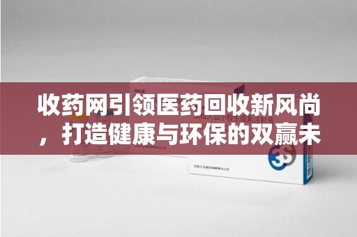厦门收药网引领医药回收新风尚，打造健康与环保的双赢未来