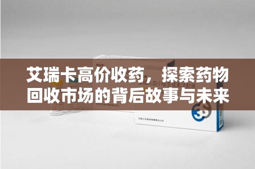 厦门艾瑞卡高价收药，探索药物回收市场的背后故事与未来趋势