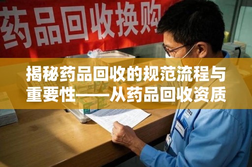 厦门揭秘药品回收的规范流程与重要性——从药品回收资质查询开始