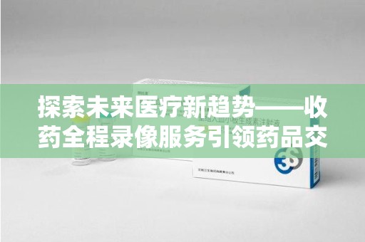 厦门探索未来医疗新趋势——收药全程录像服务引领药品交付安全新篇章