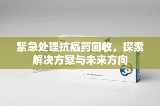厦门紧急处理抗癌药回收，探索解决方案与未来方向