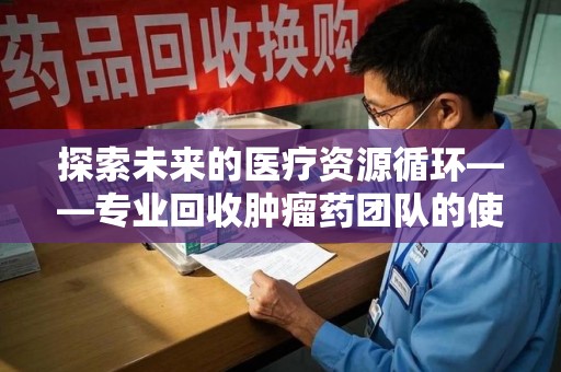 厦门探索未来的医疗资源循环——专业回收肿瘤药团队的使命与价值
