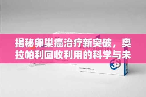 厦门揭秘卵巢癌治疗新突破，奥拉帕利回收利用的科学与未来