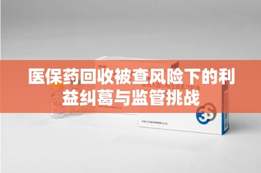 厦门医保药回收被查风险下的利益纠葛与监管挑战
