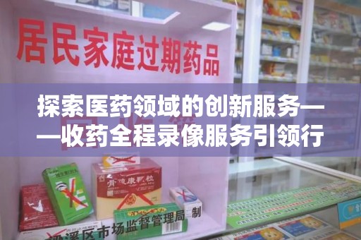 厦门探索医药领域的创新服务——收药全程录像服务引领行业新趋势