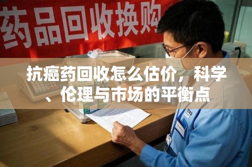厦门抗癌药回收怎么估价，科学、伦理与市场的平衡点