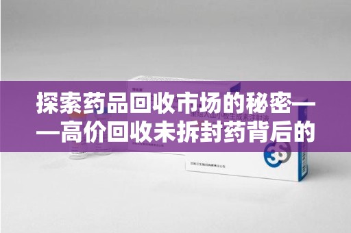 厦门探索药品回收市场的秘密——高价回收未拆封药背后的商业逻辑与社会影响