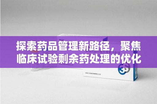 厦门探索药品管理新路径，聚焦临床试验剩余药处理的优化策略