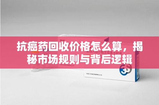 厦门抗癌药回收价格怎么算，揭秘市场规则与背后逻辑