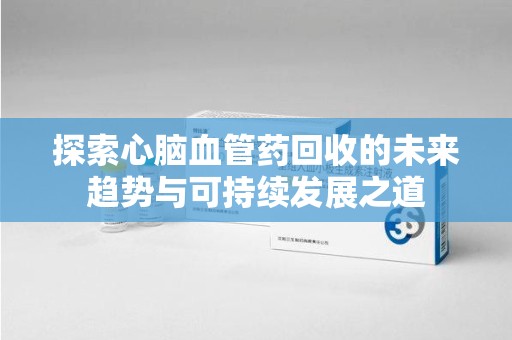 厦门探索心脑血管药回收的未来趋势与可持续发展之道