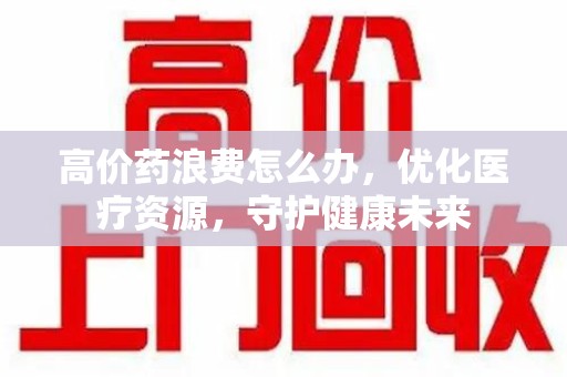 厦门高价药浪费怎么办，优化医疗资源，守护健康未来