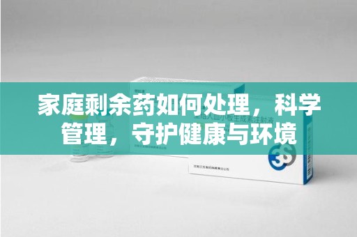 厦门家庭剩余药如何处理，科学管理，守护健康与环境