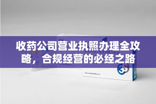 厦门收药公司营业执照办理全攻略，合规经营的必经之路